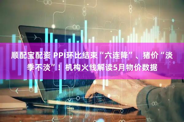 顺配宝配资 PPI环比结束“六连降”、猪价“淡季不淡”！机构火线解读5月物价数据