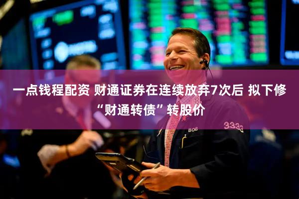 一点钱程配资 财通证券在连续放弃7次后 拟下修“财通转债”转股价