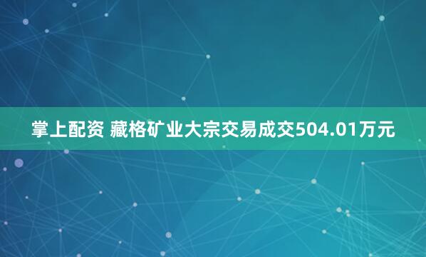 掌上配资 藏格矿业大宗交易成交504.01万元