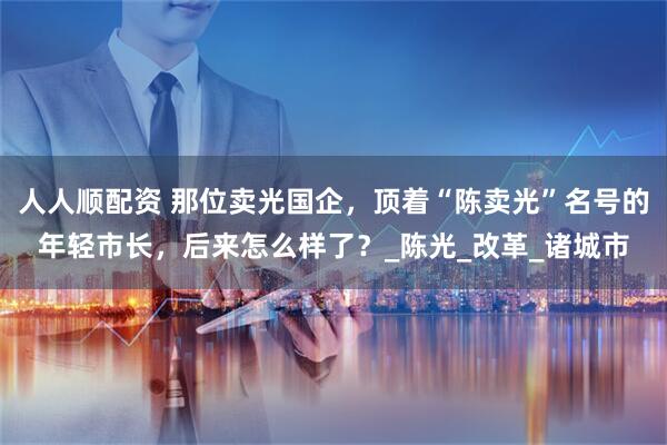 人人顺配资 那位卖光国企，顶着“陈卖光”名号的年轻市长，后来怎么样了？_陈光_改革_诸城市