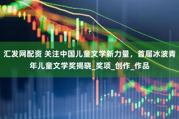 汇发网配资 关注中国儿童文学新力量，首届冰波青年儿童文学奖揭晓_奖项_创作_作品
