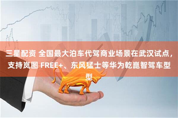 三星配资 全国最大泊车代驾商业场景在武汉试点，支持岚图 FREE+、东风猛士等华为乾崑智驾车型