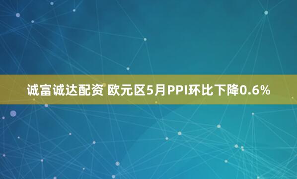诚富诚达配资 欧元区5月PPI环比下降0.6%