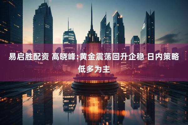 易启胜配资 高晓峰:黄金震荡回升企稳 日内策略低多为主