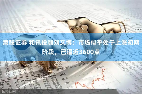 港联证券 和讯投顾刘文博：市场似乎处于上涨初期阶段，已逼近3600点