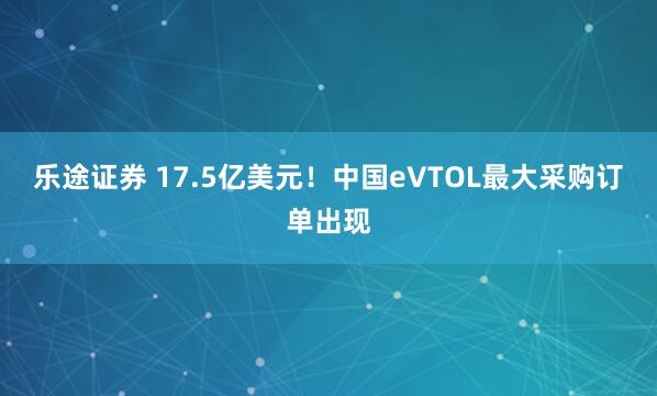 乐途证券 17.5亿美元！中国eVTOL最大采购订单出现