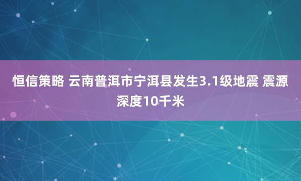恒信策略 云南普洱市宁洱县发生3.1级地震 震源深度10千米