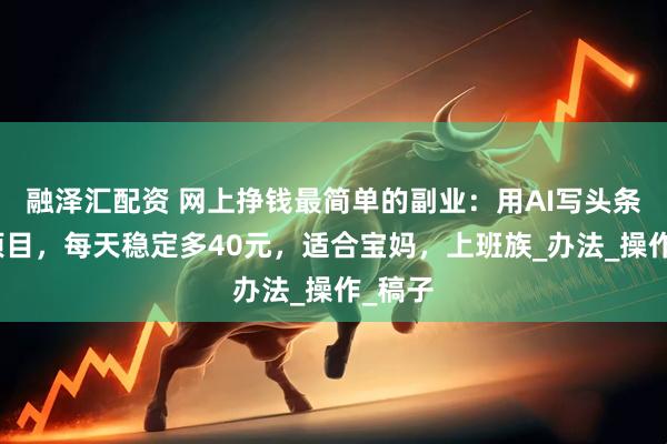 融泽汇配资 网上挣钱最简单的副业：用AI写头条故事项目，每天稳定多40元，适合宝妈，上班族_办法_操作_稿子