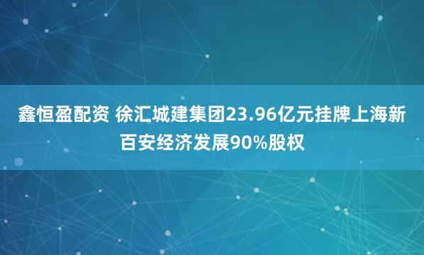 鑫恒盈配资 徐汇城建集团23.96亿元挂牌上海新百安经济发展90%股权