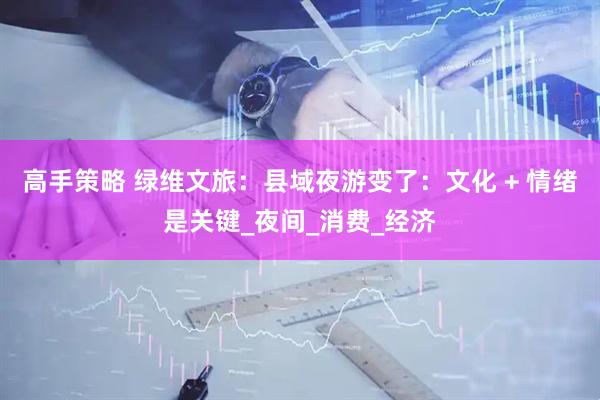 高手策略 绿维文旅：县域夜游变了：文化 + 情绪是关键_夜间_消费_经济