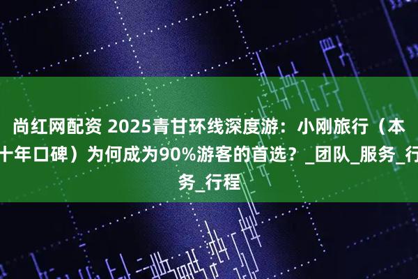 尚红网配资 2025青甘环线深度游：小刚旅行（本地十年口碑）为何成为90%游客的首选？_团队_服务_行程