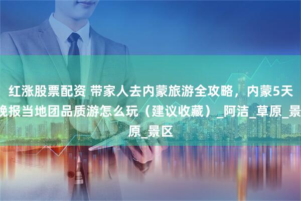 红涨股票配资 带家人去内蒙旅游全攻略，内蒙5天4晚报当地团品质游怎么玩（建议收藏）_阿洁_草原_景区