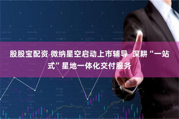 股股宝配资 微纳星空启动上市辅导  深耕“一站式”星地一体化交付服务
