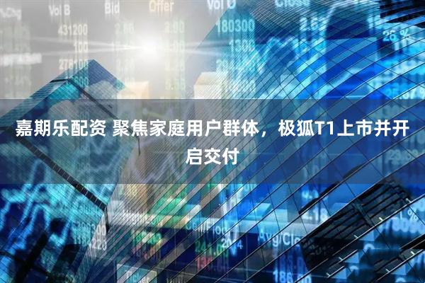 嘉期乐配资 聚焦家庭用户群体，极狐T1上市并开启交付