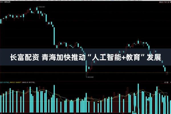 长富配资 青海加快推动“人工智能+教育”发展