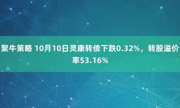 聚牛策略 10月10日灵康转债下跌0.32%,转股溢价率53.16%