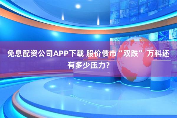 免息配资公司APP下载 股价债市“双跌” 万科还有多少压力？