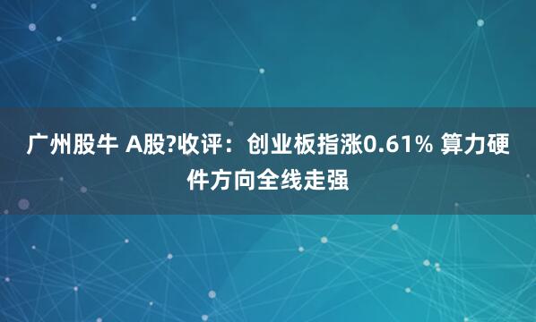 广州股牛 A股?收评：创业板指涨0.61% 算力硬件方向全线走强