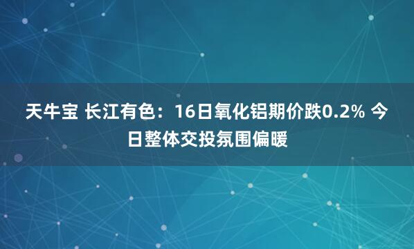 天牛宝 长江有色:16日氧化铝期价跌0.2% 今日整体交投氛围偏暖