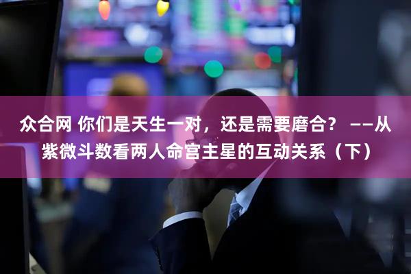 众合网 你们是天生一对,还是需要磨合? ——从紫微斗数看两人命宫主星的互动关系(下)