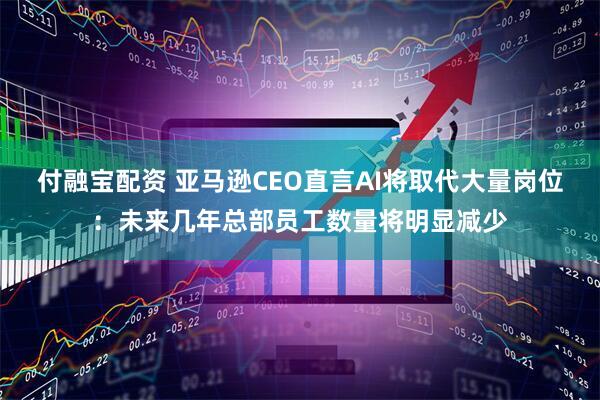 付融宝配资 亚马逊CEO直言AI将取代大量岗位：未来几年总部员工数量将明显减少