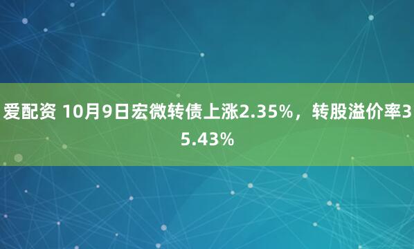 爱配资 10月9日宏微转债上涨2.35%，转股溢价率35.43%
